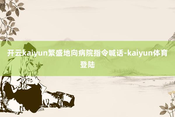 开云kaiyun繁盛地向病院指令喊话-kaiyun体育登陆