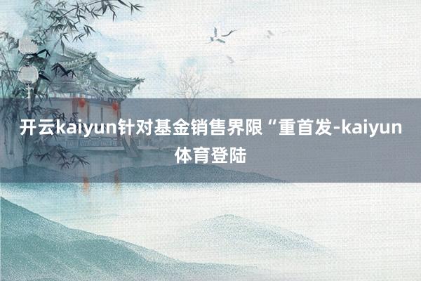 开云kaiyun针对基金销售界限“重首发-kaiyun体育登陆