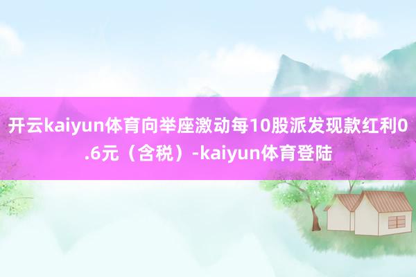 开云kaiyun体育向举座激动每10股派发现款红利0.6元(含税)-kaiyun体育登陆