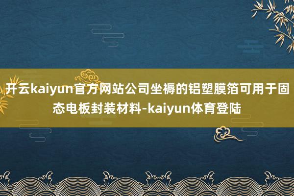 开云kaiyun官方网站公司坐褥的铝塑膜箔可用于固态电板封装材料-kaiyun体育登陆