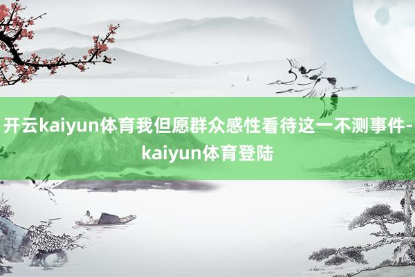 开云kaiyun体育我但愿群众感性看待这一不测事件-kaiyun体育登陆