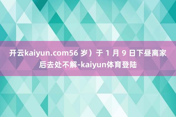 开云kaiyun.com56 岁)于 1 月 9 日下昼离家后去处不解-kaiyun体育登陆