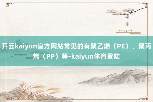 开云kaiyun官方网站常见的有聚乙烯(PE)、聚丙烯(PP)等-kaiyun体育登陆