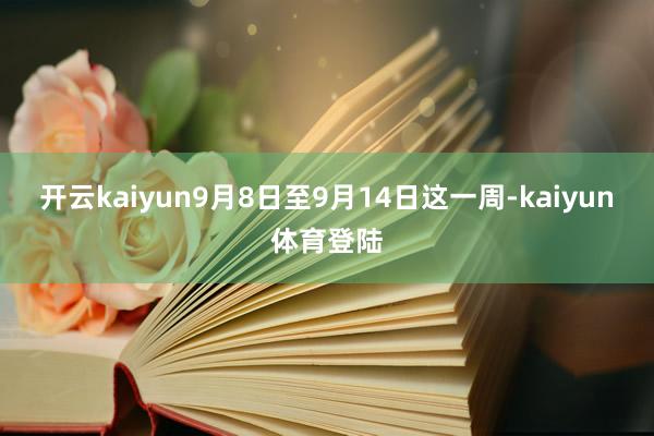开云kaiyun9月8日至9月14日这一周-kaiyun体育登陆