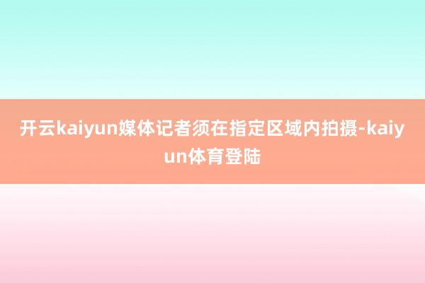 开云kaiyun媒体记者须在指定区域内拍摄-kaiyun体育登陆