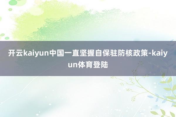 开云kaiyun中国一直坚握自保驻防核政策-kaiyun体育登陆