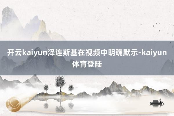 开云kaiyun泽连斯基在视频中明确默示-kaiyun体育登陆