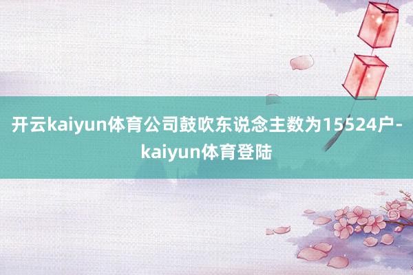 开云kaiyun体育公司鼓吹东说念主数为15524户-kaiyun体育登陆