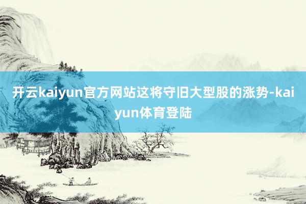 开云kaiyun官方网站这将守旧大型股的涨势-kaiyun体育登陆