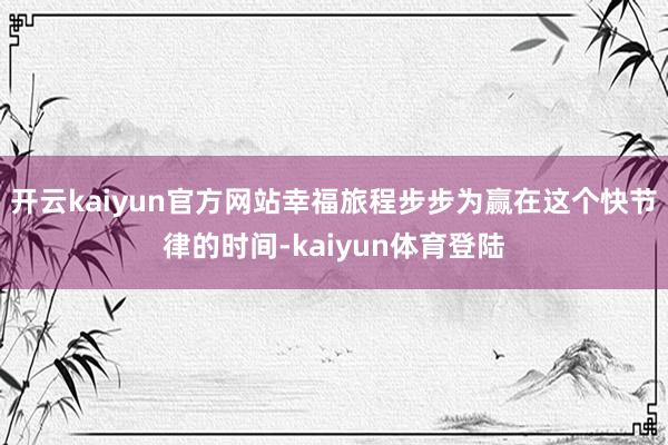 开云kaiyun官方网站幸福旅程步步为赢在这个快节律的时间-kaiyun体育登陆