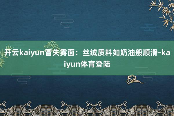 开云kaiyun冒失雾面：丝绒质料如奶油般顺滑-kaiyun体育登陆