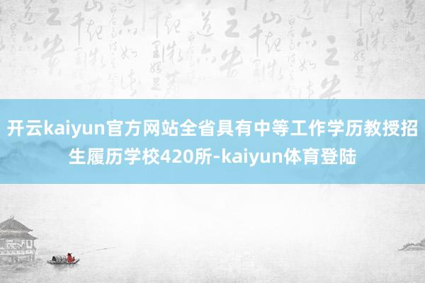 开云kaiyun官方网站全省具有中等工作学历教授招生履历学校420所-kaiyun体育登陆