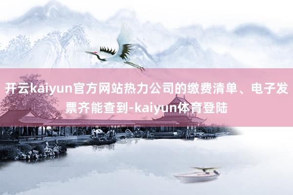 开云kaiyun官方网站热力公司的缴费清单、电子发票齐能查到-kaiyun体育登陆
