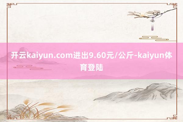 开云kaiyun.com进出9.60元/公斤-kaiyun体育登陆