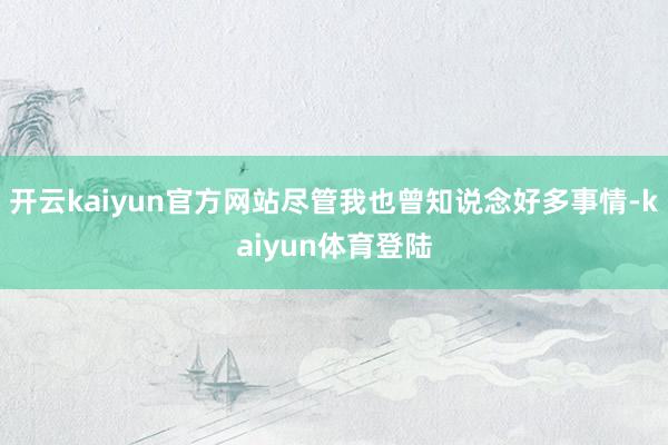 开云kaiyun官方网站尽管我也曾知说念好多事情-kaiyun体育登陆