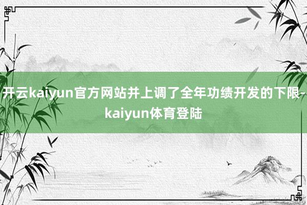 开云kaiyun官方网站并上调了全年功绩开发的下限-kaiyun体育登陆