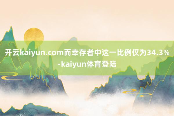 开云kaiyun.com而幸存者中这一比例仅为34.3%-kaiyun体育登陆