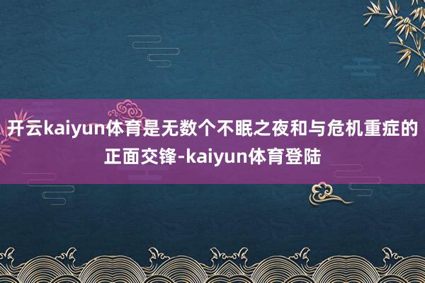 开云kaiyun体育是无数个不眠之夜和与危机重症的正面交锋-kaiyun体育登陆