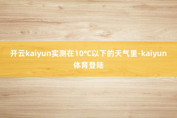 开云kaiyun实测在10℃以下的天气里-kaiyun体育登陆