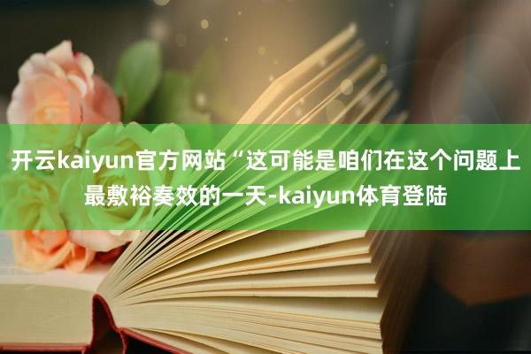开云kaiyun官方网站“这可能是咱们在这个问题上最敷裕奏效的一天-kaiyun体育登陆