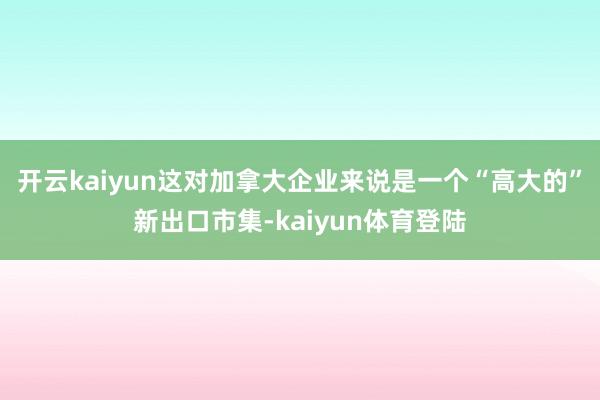 开云kaiyun这对加拿大企业来说是一个“高大的”新出口市集-kaiyun体育登陆