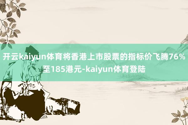 开云kaiyun体育将香港上市股票的指标价飞腾76%至185港元-kaiyun体育登陆