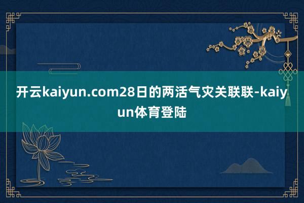 开云kaiyun.com28日的两活气灾关联联-kaiyun体育登陆