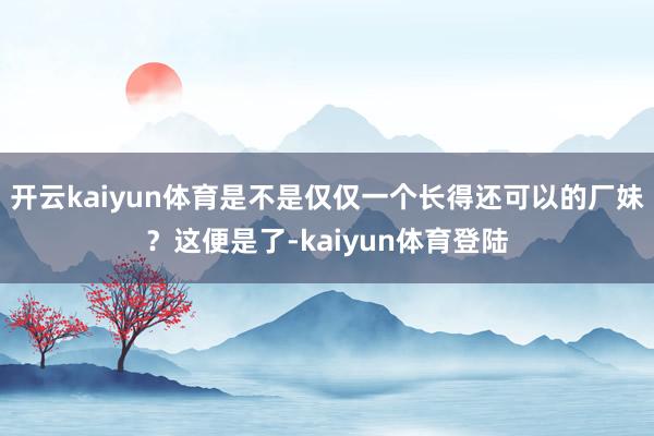 开云kaiyun体育是不是仅仅一个长得还可以的厂妹？这便是了-kaiyun体育登陆
