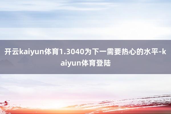 开云kaiyun体育1.3040为下一需要热心的水平-kaiyun体育登陆