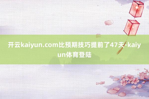 开云kaiyun.com比预期技巧提前了47天-kaiyun体育登陆