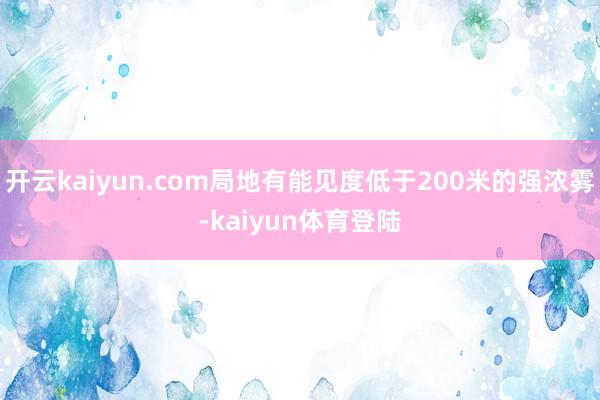 开云kaiyun.com局地有能见度低于200米的强浓雾-kaiyun体育登陆