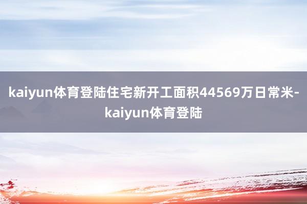 kaiyun体育登陆住宅新开工面积44569万日常米-kaiyun体育登陆