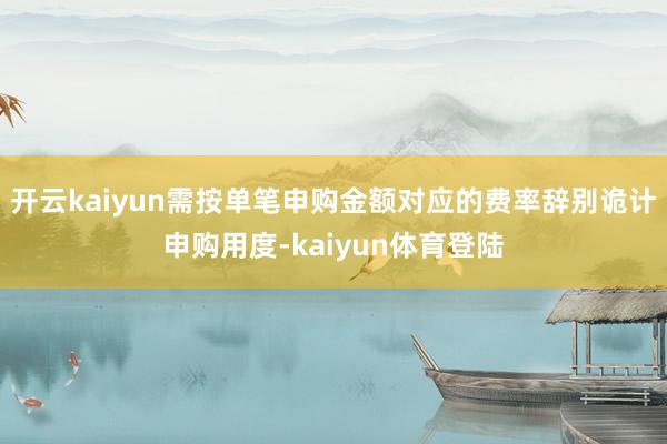 开云kaiyun需按单笔申购金额对应的费率辞别诡计申购用度-kaiyun体育登陆