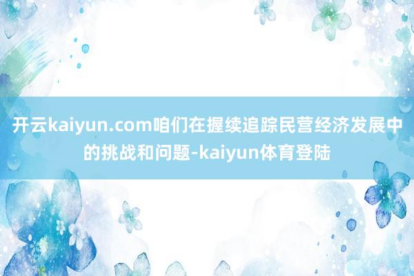 开云kaiyun.com咱们在握续追踪民营经济发展中的挑战和问题-kaiyun体育登陆