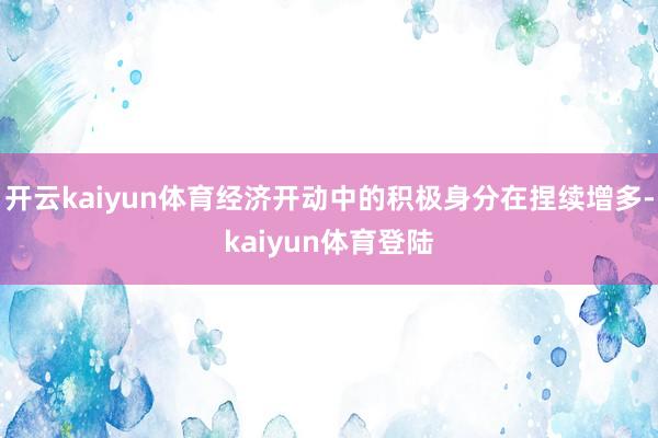 开云kaiyun体育经济开动中的积极身分在捏续增多-kaiyun体育登陆