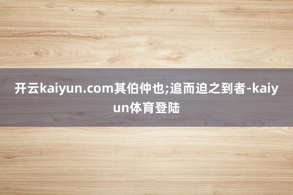开云kaiyun.com其伯仲也;追而迫之到者-kaiyun体育登陆