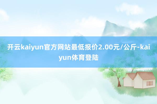 开云kaiyun官方网站最低报价2.00元/公斤-kaiyun体育登陆