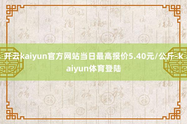 开云kaiyun官方网站当日最高报价5.40元/公斤-kaiyun体育登陆