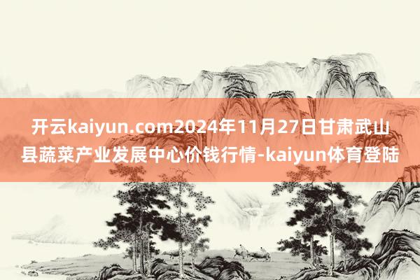 开云kaiyun.com2024年11月27日甘肃武山县蔬菜产业发展中心价钱行情-kaiyun体育登陆