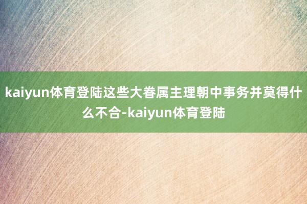 kaiyun体育登陆这些大眷属主理朝中事务并莫得什么不合-kaiyun体育登陆
