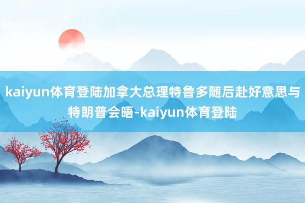 kaiyun体育登陆加拿大总理特鲁多随后赴好意思与特朗普会晤-kaiyun体育登陆