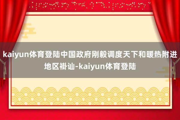 kaiyun体育登陆中国政府刚毅调度天下和暖热附进地区褂讪-kaiyun体育登陆