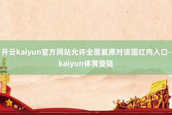 开云kaiyun官方网站允许全面复原对该国红肉入口-kaiyun体育登陆