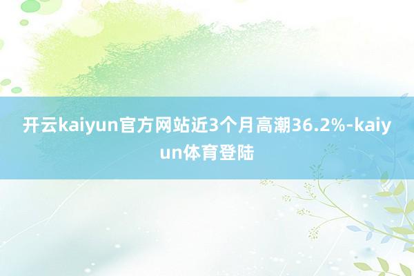 开云kaiyun官方网站近3个月高潮36.2%-kaiyun体育登陆