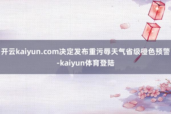开云kaiyun.com决定发布重污辱天气省级橙色预警-kaiyun体育登陆