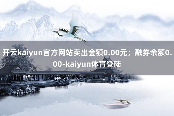 开云kaiyun官方网站卖出金额0.00元；融券余额0.00-kaiyun体育登陆