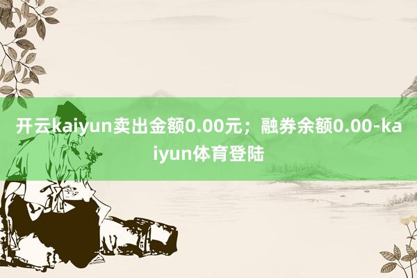 开云kaiyun卖出金额0.00元；融券余额0.00-kaiyun体育登陆