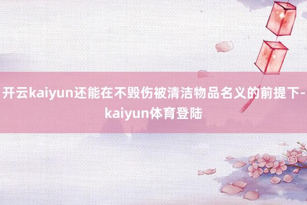 开云kaiyun还能在不毁伤被清洁物品名义的前提下-kaiyun体育登陆
