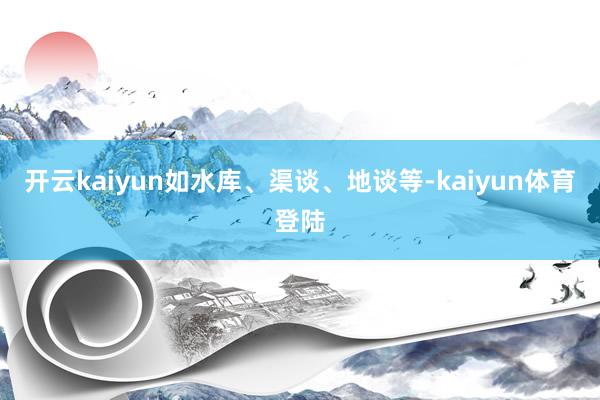 开云kaiyun如水库、渠谈、地谈等-kaiyun体育登陆
