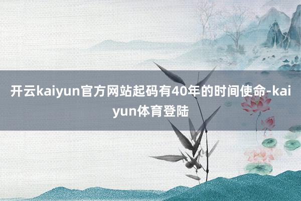 开云kaiyun官方网站起码有40年的时间使命-kaiyun体育登陆